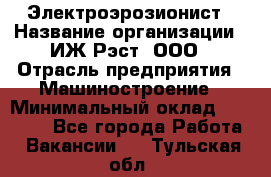 Электроэрозионист › Название организации ­ ИЖ-Рэст, ООО › Отрасль предприятия ­ Машиностроение › Минимальный оклад ­ 25 000 - Все города Работа » Вакансии   . Тульская обл.